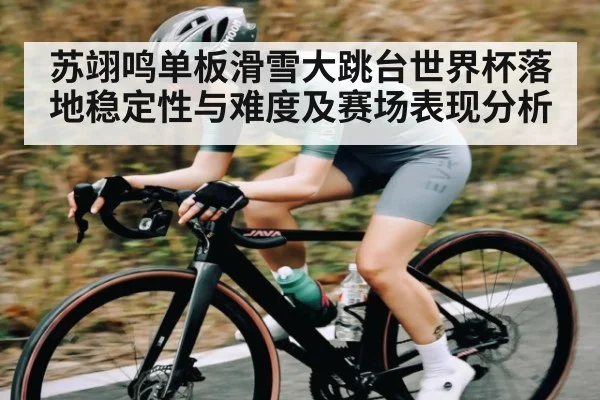 苏翊鸣单板滑雪大跳台世界杯落地稳定性与难度及赛场表现分析