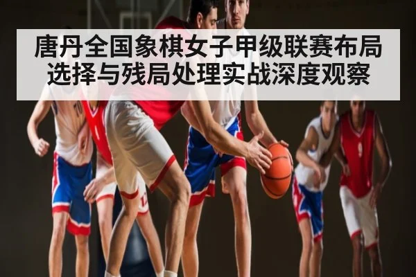 唐丹全国象棋女子甲级联赛布局选择与残局处理实战深度观察